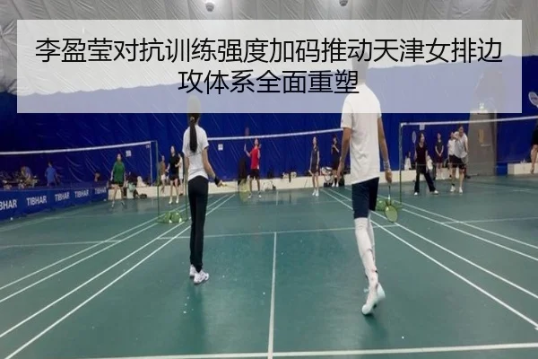 李盈莹对抗训练强度加码推动天津女排边攻体系全面重塑