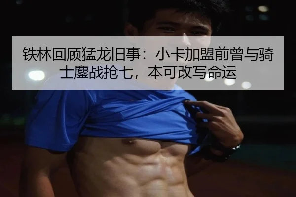 铁林回顾猛龙旧事：小卡加盟前曾与骑士鏖战抢七，本可改写命运